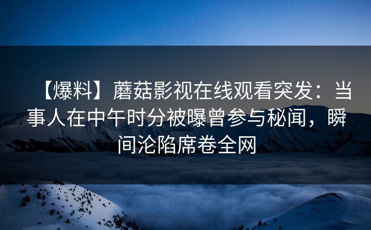 【爆料】蘑菇影视在线观看突发:当事人在中午时分被曝曾参与秘闻,瞬间沦陷席卷全网 【爆料】蘑菇影视在线观看突发:当事人在中午时分被曝曾参与秘闻,瞬间沦陷席卷全网