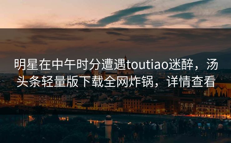 明星在中午时分遭遇toutiao迷醉，汤头条轻量版下载全网炸锅，详情查看