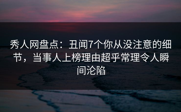 秀人网盘点：丑闻7个你从没注意的细节，当事人上榜理由超乎常理令人瞬间沦陷