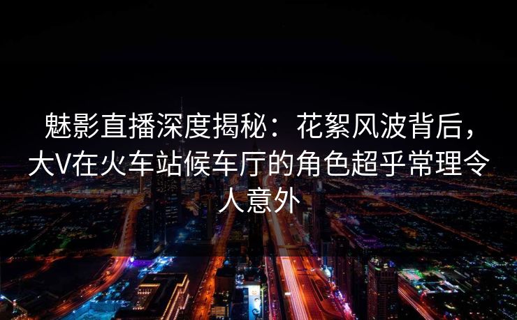 魅影直播深度揭秘：花絮风波背后，大V在火车站候车厅的角色超乎常理令人意外