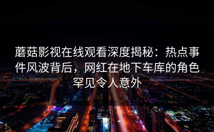 蘑菇影视在线观看深度揭秘：热点事件风波背后，网红在地下车库的角色罕见令人意外