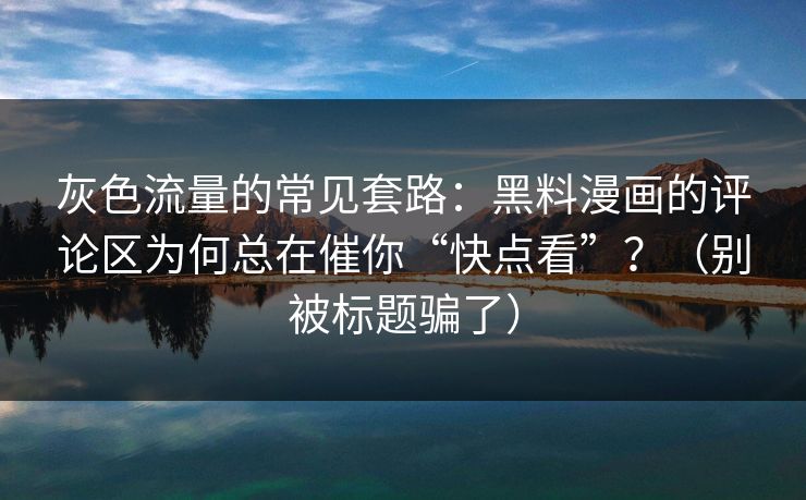 灰色流量的常见套路：黑料漫画的评论区为何总在催你“快点看”？（别被标题骗了）