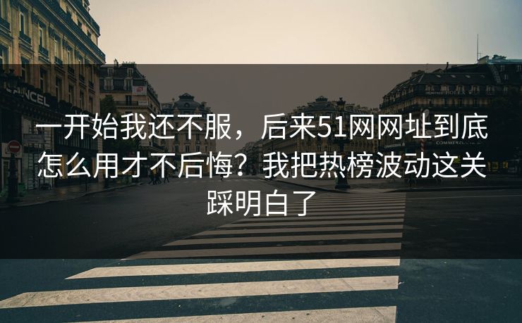 一开始我还不服，后来51网网址到底怎么用才不后悔？我把热榜波动这关踩明白了