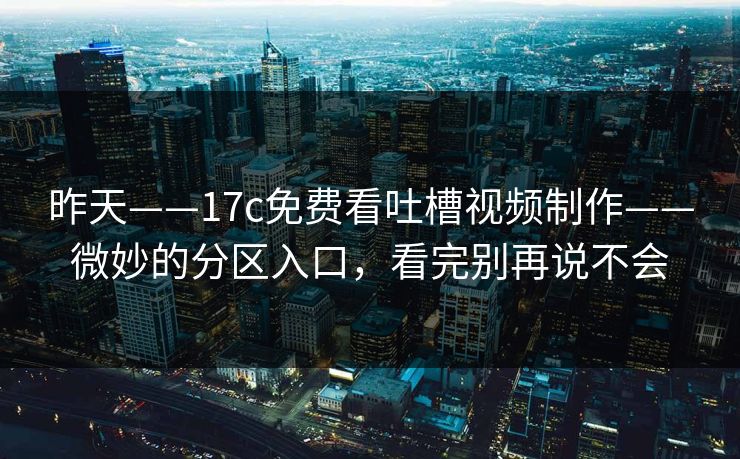 昨天——17c免费看吐槽视频制作——微妙的分区入口，看完别再说不会