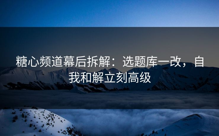 糖心频道幕后拆解：选题库一改，自我和解立刻高级