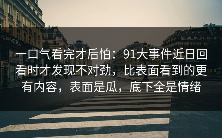 一口气看完才后怕：91大事件近日回看时才发现不对劲，比表面看到的更有内容，表面是瓜，底下全是情绪