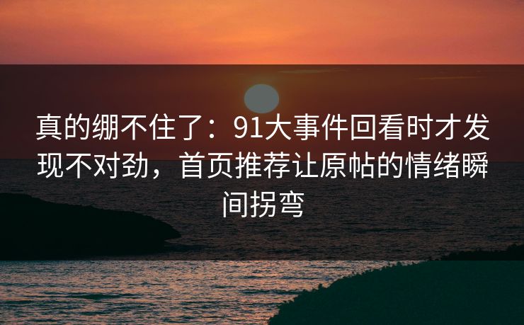 真的绷不住了：91大事件回看时才发现不对劲，首页推荐让原帖的情绪瞬间拐弯