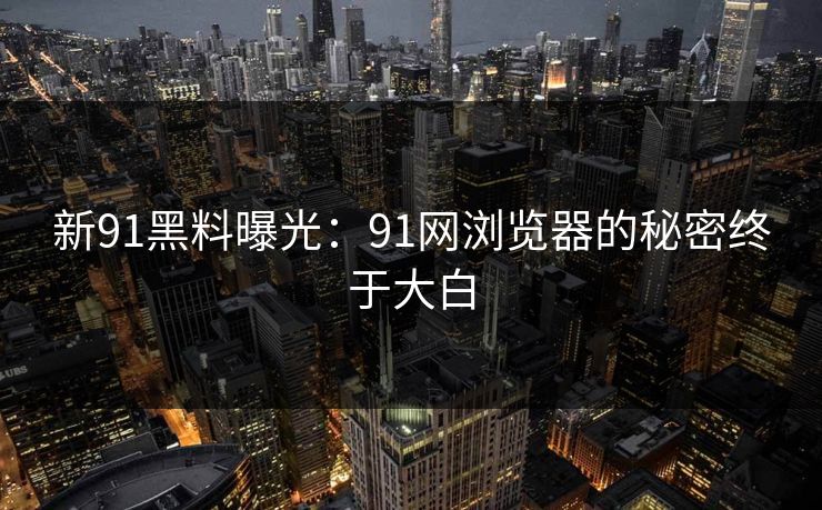 新91黑料曝光：91网浏览器的秘密终于大白