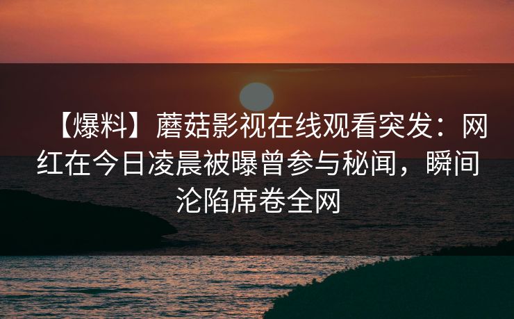 【爆料】蘑菇影视在线观看突发：网红在今日凌晨被曝曾参与秘闻，瞬间沦陷席卷全网