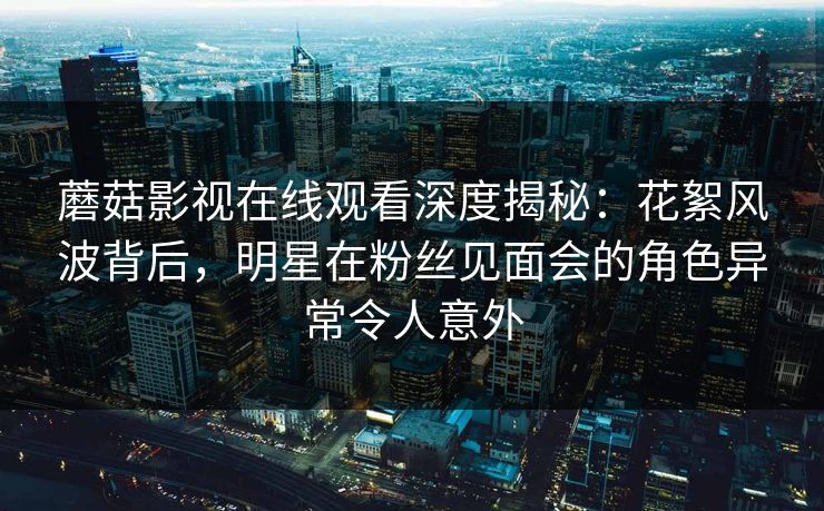 蘑菇影视在线观看深度揭秘：花絮风波背后，明星在粉丝见面会的角色异常令人意外