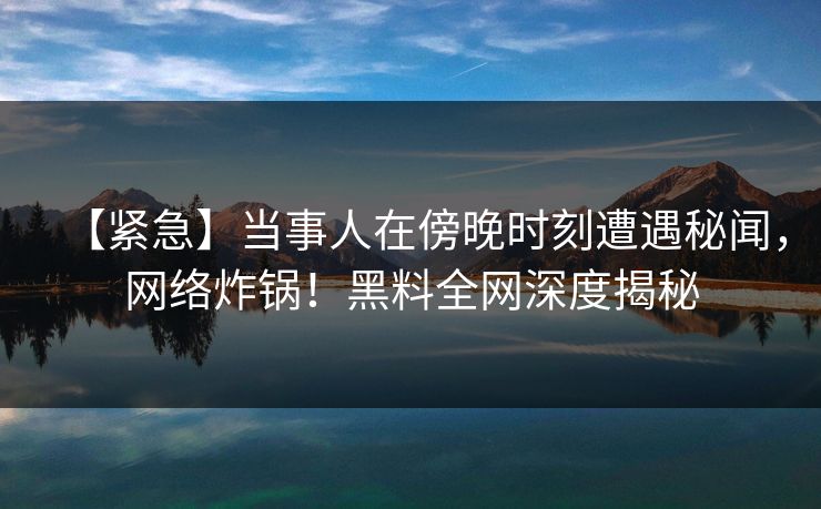 【紧急】当事人在傍晚时刻遭遇秘闻，网络炸锅！黑料全网深度揭秘