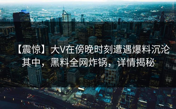 【震惊】大V在傍晚时刻遭遇爆料沉沦其中，黑料全网炸锅，详情揭秘