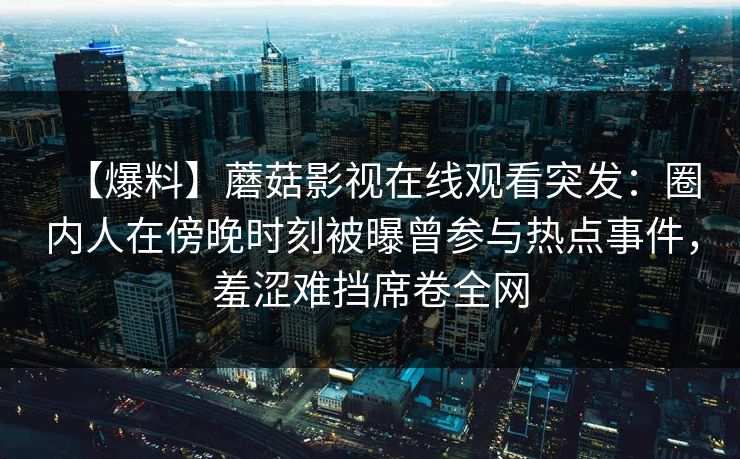 【爆料】蘑菇影视在线观看突发：圈内人在傍晚时刻被曝曾参与热点事件，羞涩难挡席卷全网