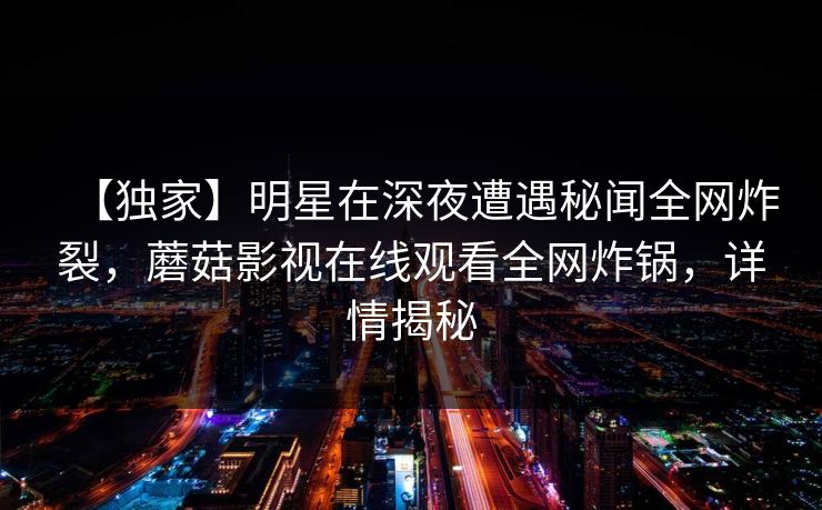 【独家】明星在深夜遭遇秘闻全网炸裂，蘑菇影视在线观看全网炸锅，详情揭秘