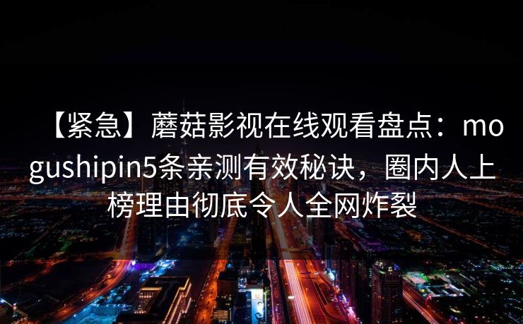 【紧急】蘑菇影视在线观看盘点:mogushipin5条亲测有效秘诀,圈内人上榜理由彻底令人全网炸裂 【紧急】蘑菇影视在线观看盘点:mogushipin5条亲测有效秘诀,圈内人上榜理由彻底令人全网炸裂