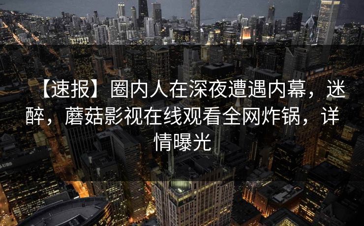 【速报】圈内人在深夜遭遇内幕，迷醉，蘑菇影视在线观看全网炸锅，详情曝光