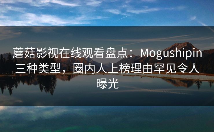 蘑菇影视在线观看盘点：Mogushipin三种类型，圈内人上榜理由罕见令人曝光