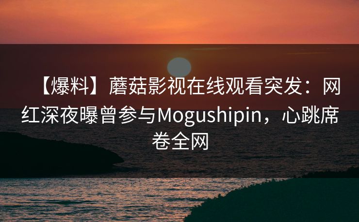 【爆料】蘑菇影视在线观看突发：网红深夜曝曾参与Mogushipin，心跳席卷全网