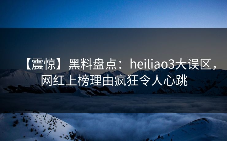 【震惊】黑料盘点：heiliao3大误区，网红上榜理由疯狂令人心跳