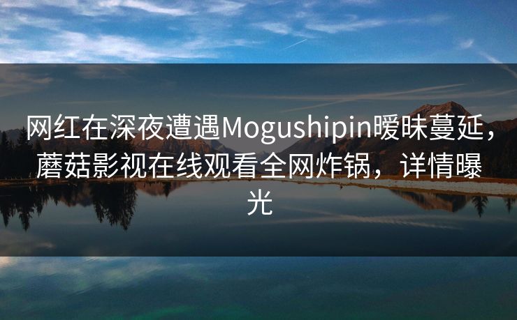 网红在深夜遭遇Mogushipin暧昧蔓延,蘑菇影视在线观看全网炸锅,详情曝光 网红在深夜遭遇Mogushipin暧昧蔓延,蘑菇影视在线观看全网炸锅,详情曝光