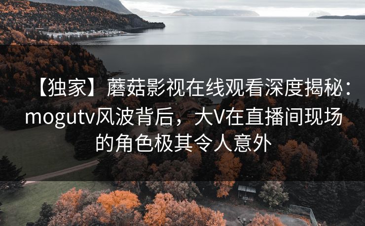 【独家】蘑菇影视在线观看深度揭秘：mogutv风波背后，大V在直播间现场的角色极其令人意外