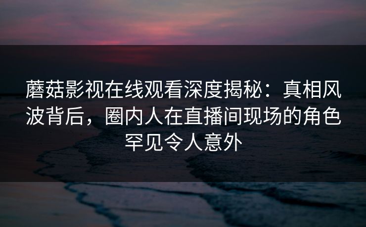 蘑菇影视在线观看深度揭秘：真相风波背后，圈内人在直播间现场的角色罕见令人意外