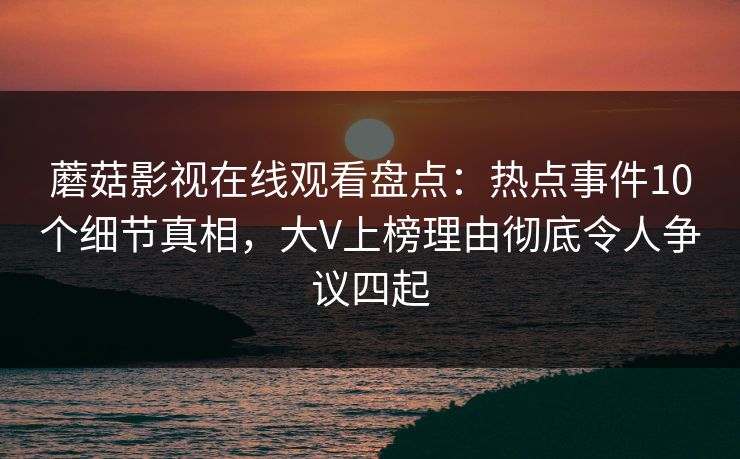 蘑菇影视在线观看盘点：热点事件10个细节真相，大V上榜理由彻底令人争议四起