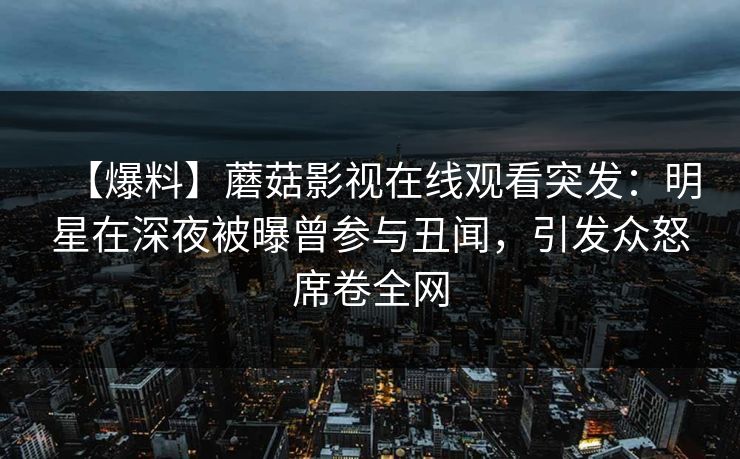 【爆料】蘑菇影视在线观看突发：明星在深夜被曝曾参与丑闻，引发众怒席卷全网