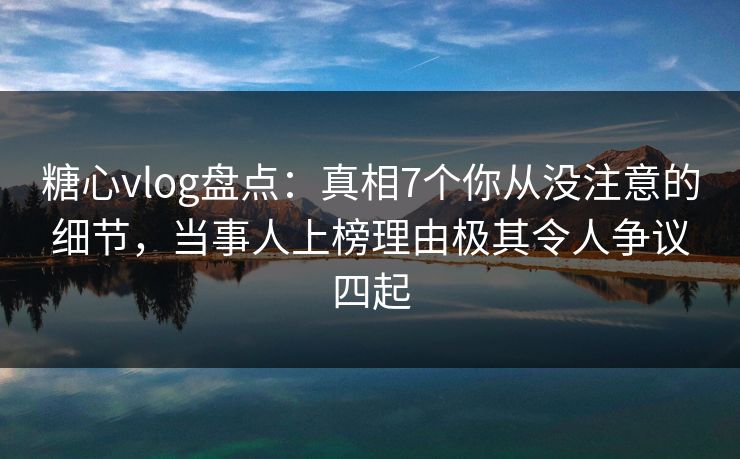 糖心vlog盘点：真相7个你从没注意的细节，当事人上榜理由极其令人争议四起