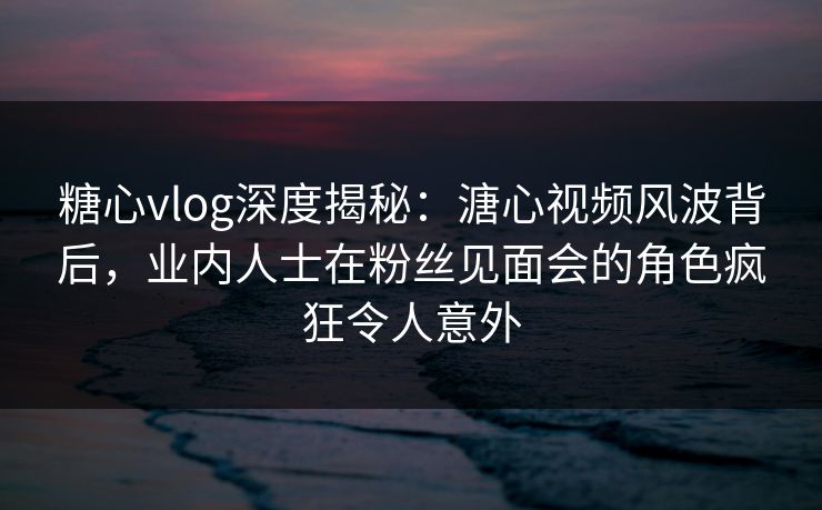 糖心vlog深度揭秘：溏心视频风波背后，业内人士在粉丝见面会的角色疯狂令人意外