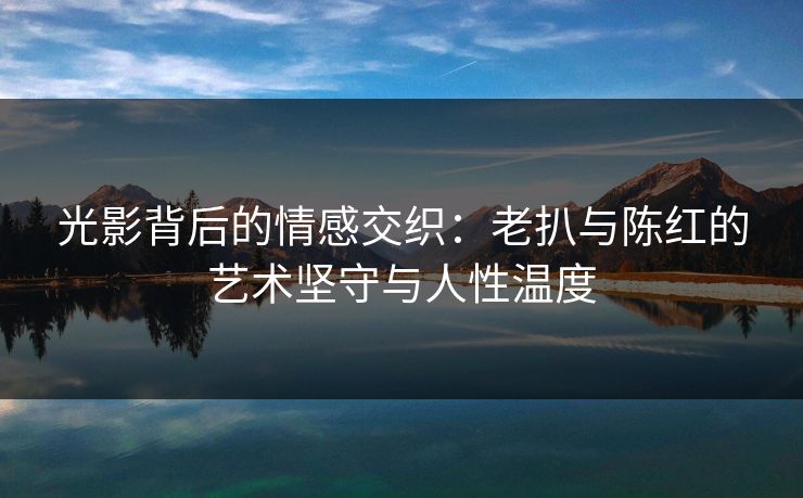 光影背后的情感交织:老扒与陈红的艺术坚守与人性温度 光影背后的情感交织:老扒与陈红的艺术坚守与人性温度