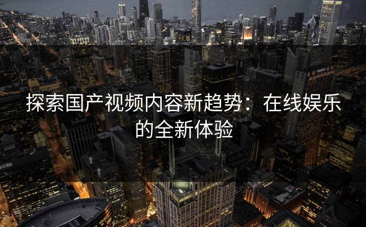 探索国产视频内容新趋势:在线娱乐的全新体验 探索国产视频内容新趋势:在线娱乐的全新体验