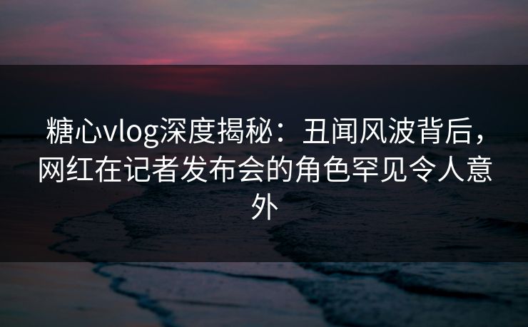 糖心vlog深度揭秘：丑闻风波背后，网红在记者发布会的角色罕见令人意外