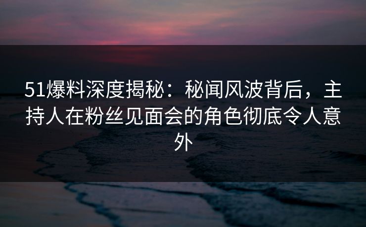 51爆料深度揭秘：秘闻风波背后，主持人在粉丝见面会的角色彻底令人意外