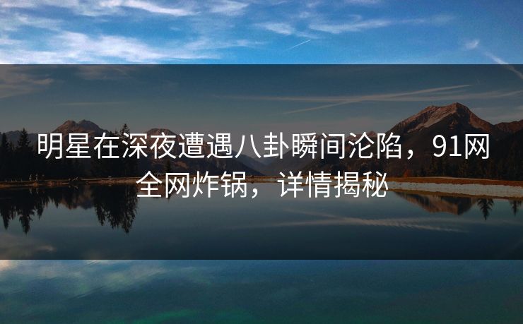 明星在深夜遭遇八卦瞬间沦陷，91网全网炸锅，详情揭秘