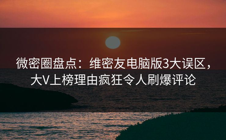 微密圈盘点：维密友电脑版3大误区，大V上榜理由疯狂令人刷爆评论