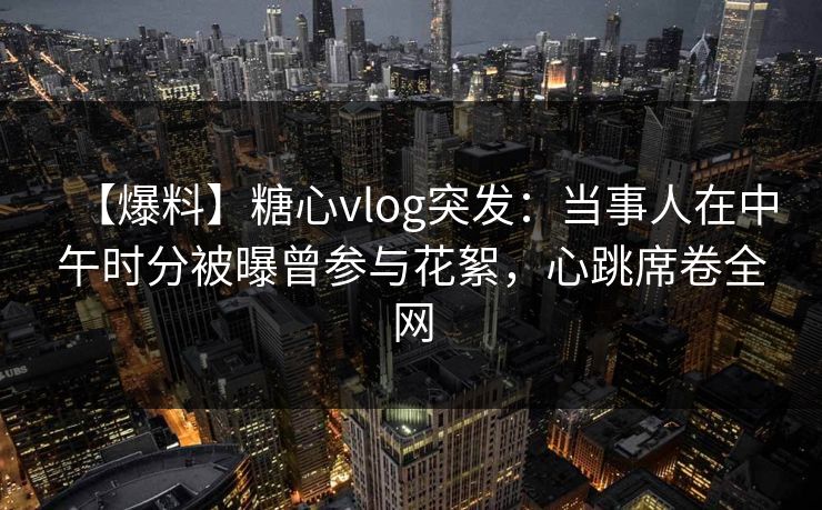 【爆料】糖心vlog突发：当事人在中午时分被曝曾参与花絮，心跳席卷全网