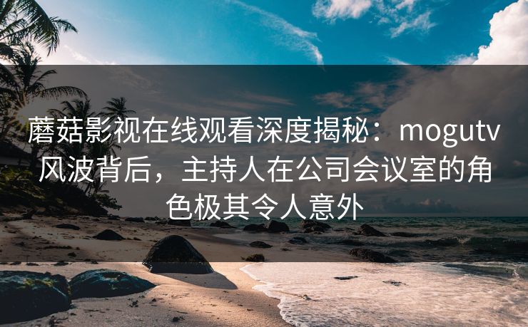 蘑菇影视在线观看深度揭秘：mogutv风波背后，主持人在公司会议室的角色极其令人意外