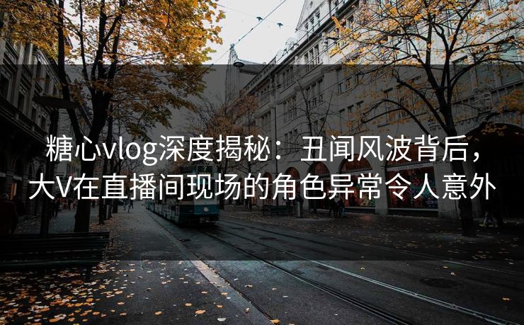 糖心vlog深度揭秘：丑闻风波背后，大V在直播间现场的角色异常令人意外