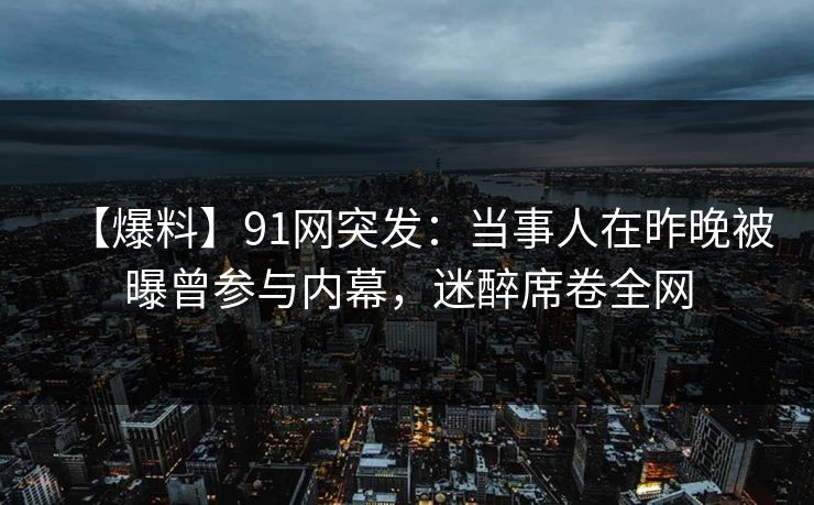 【爆料】91网突发：当事人在昨晚被曝曾参与内幕，迷醉席卷全网