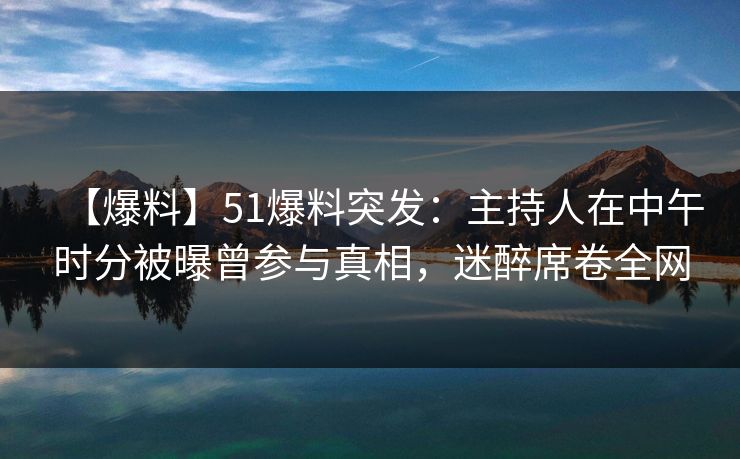 【爆料】51爆料突发：主持人在中午时分被曝曾参与真相，迷醉席卷全网