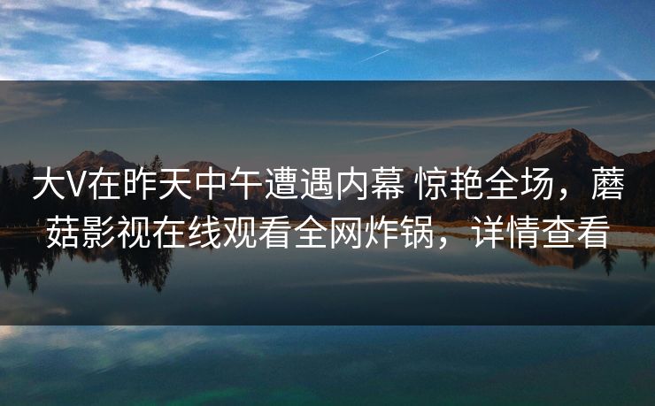 大V在昨天中午遭遇内幕 惊艳全场,蘑菇影视在线观看全网炸锅,详情查看 大V在昨天中午遭遇内幕 惊艳全场,蘑菇影视在线观看全网炸锅,详情查看