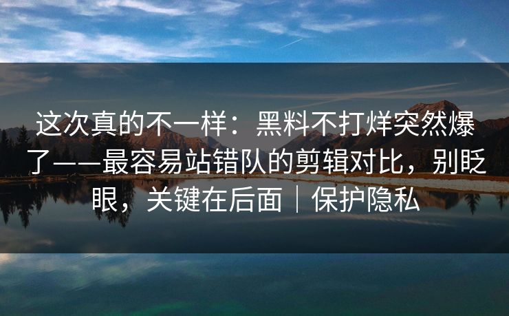这次真的不一样：黑料不打烊突然爆了——最容易站错队的剪辑对比，别眨眼，关键在后面｜保护隐私