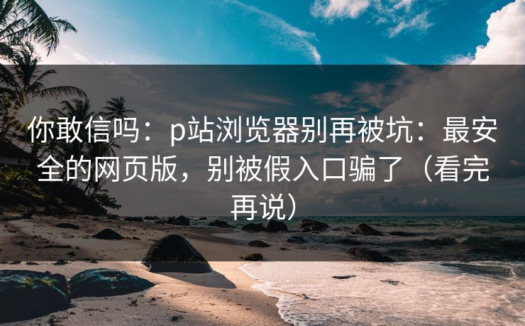 你敢信吗：p站浏览器别再被坑：最安全的网页版，别被假入口骗了（看完再说）