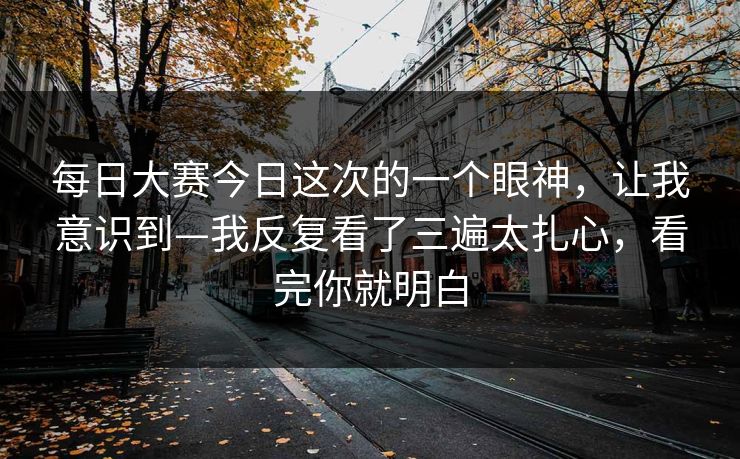 每日大赛今日这次的一个眼神，让我意识到—我反复看了三遍太扎心，看完你就明白