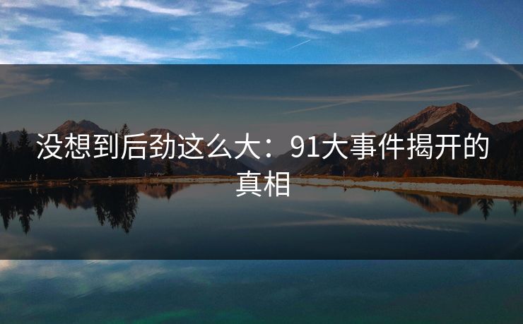 没想到后劲这么大:91大事件揭开的真相 没想到后劲这么大:91大事件揭开的真相