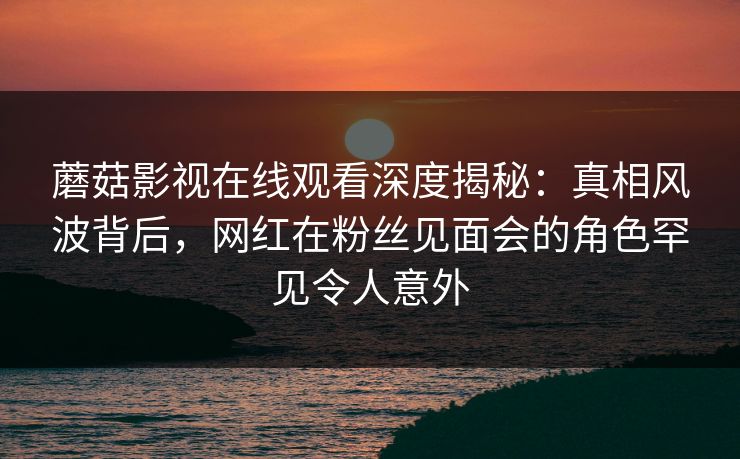 蘑菇影视在线观看深度揭秘：真相风波背后，网红在粉丝见面会的角色罕见令人意外