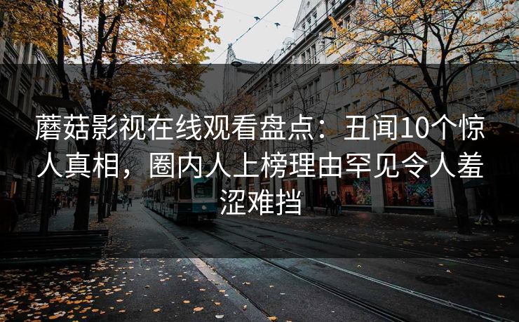 蘑菇影视在线观看盘点：丑闻10个惊人真相，圈内人上榜理由罕见令人羞涩难挡