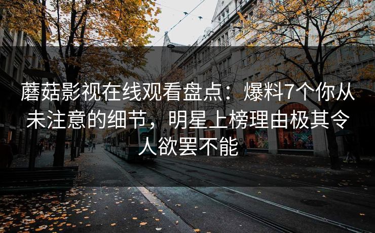 蘑菇影视在线观看盘点：爆料7个你从未注意的细节，明星上榜理由极其令人欲罢不能